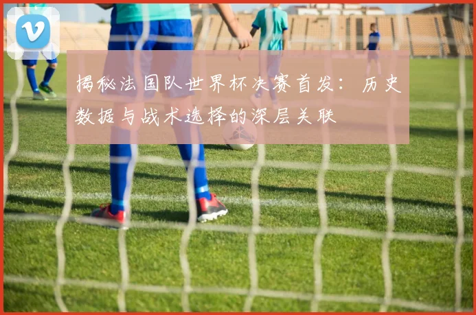 揭秘法国队世界杯决赛首发:历史数据与战术选择的深层关联