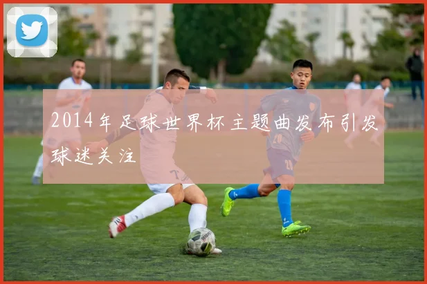 2014年足球世界杯主题曲发布引发球迷关注