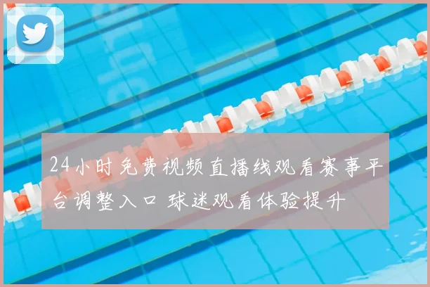 24小时免费视频直播线观看赛事平台调整入口 球迷观看体验提升