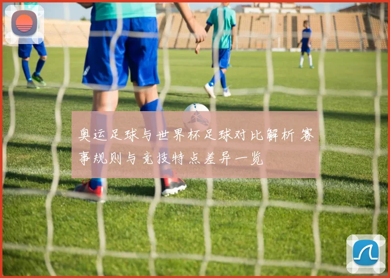奥运足球与世界杯足球对比解析 赛事规则与竞技特点差异一览