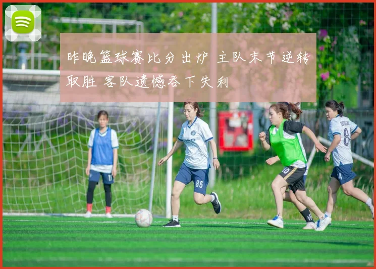 昨晚篮球赛比分出炉 主队末节逆转取胜 客队遗憾吞下失利