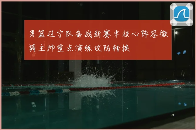 男篮辽宁队备战新赛季核心阵容微调主帅重点演练攻防转换