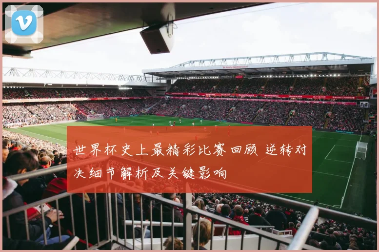 世界杯史上最精彩比赛回顾 逆转对决细节解析及关键影响