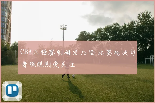CBA八强赛制确定几场 比赛轮次与晋级规则受关注