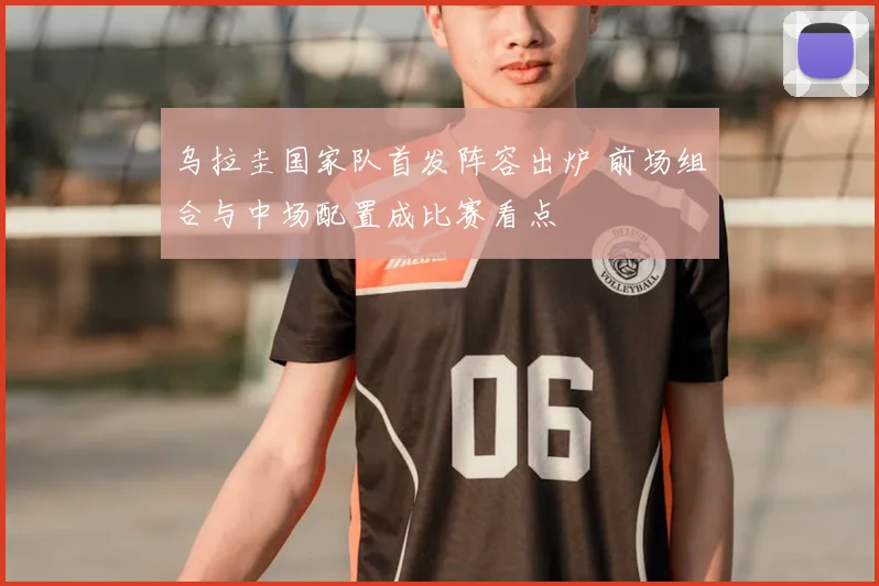 乌拉圭国家队首发阵容出炉 前场组合与中场配置成比赛看点