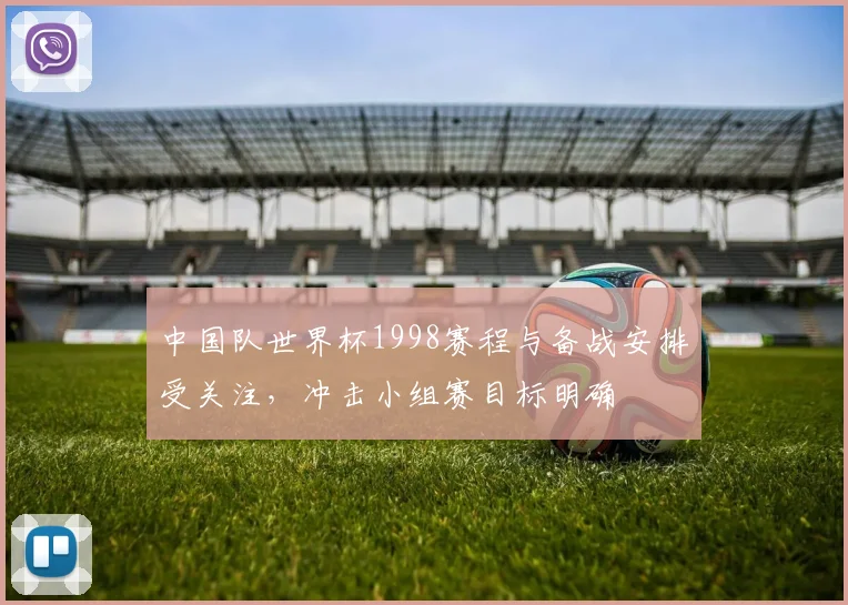中国队世界杯1998赛程与备战安排受关注，冲击小组赛目标明确