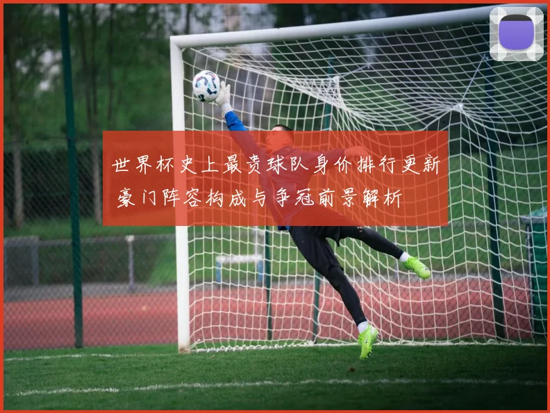 世界杯史上最贵球队身价排行更新 豪门阵容构成与争冠前景解析