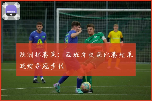 欧洲杯赛果:西班牙收获比赛结果延续争冠步伐