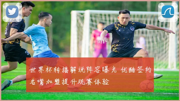 世界杯转播解说阵容曝光 优酷签约名嘴加盟提升观赛体验