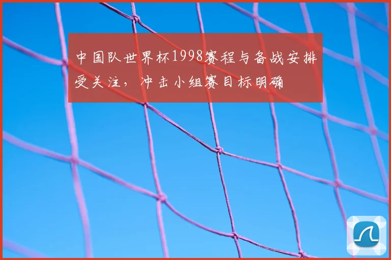中国队世界杯1998赛程与备战安排受关注，冲击小组赛目标明确