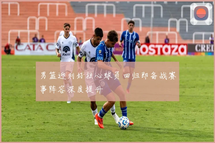 男篮迎利好核心球员回归即备战赛事阵容深度提升