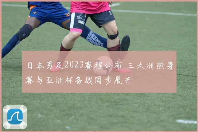 日本男足2023赛程公布 三大洲热身赛与亚洲杯备战同步展开