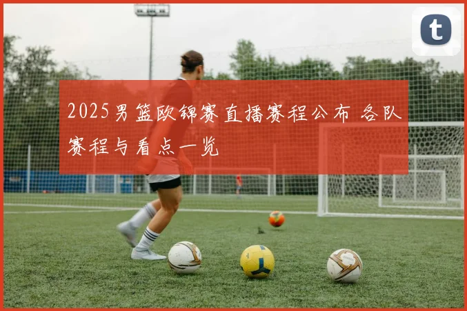 2025男篮欧锦赛直播赛程公布 各队赛程与看点一览