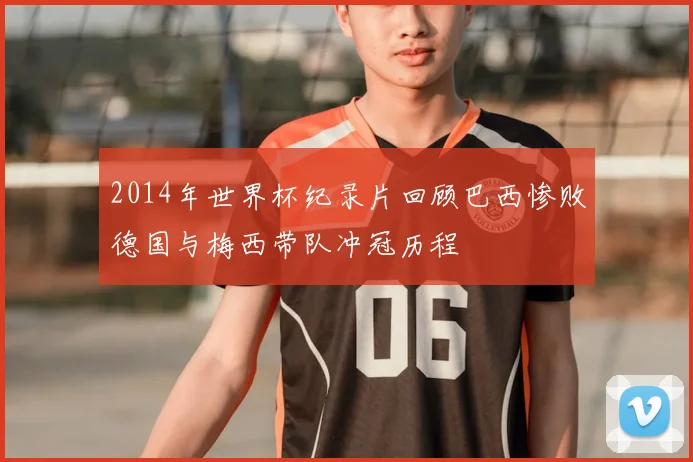 2014年世界杯纪录片回顾巴西惨败德国与梅西带队冲冠历程