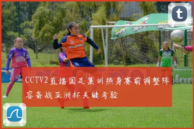 CCTV2直播国足集训热身赛前调整阵容备战亚洲杯关键考验