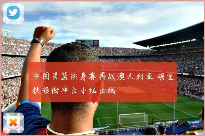 中国男篮热身赛再战澳大利亚 胡金秋领衔冲击小组出线