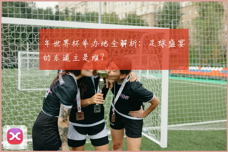 年世界杯举办地全解析:足球盛宴的东道主是谁?