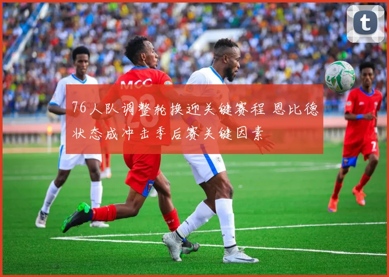 76人队调整轮换迎关键赛程 恩比德状态成冲击季后赛关键因素