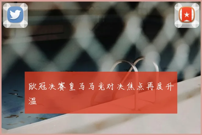 欧冠决赛皇马马竞对决焦点再度升温