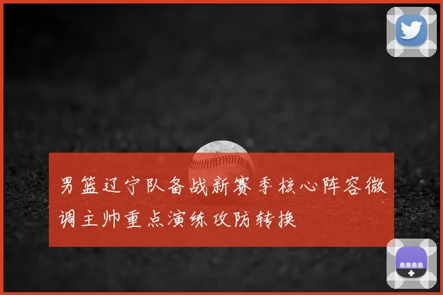 男篮辽宁队备战新赛季核心阵容微调主帅重点演练攻防转换