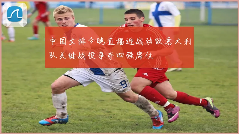 中国女排今晚直播迎战劲敌意大利队关键战役争夺四强席位
