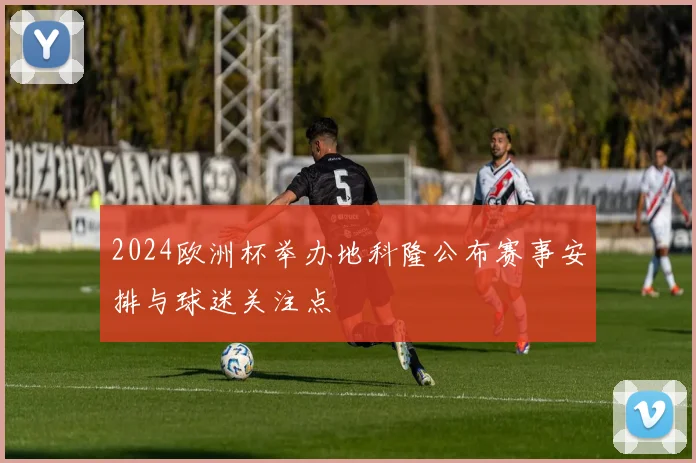 2024欧洲杯举办地科隆公布赛事安排与球迷关注点