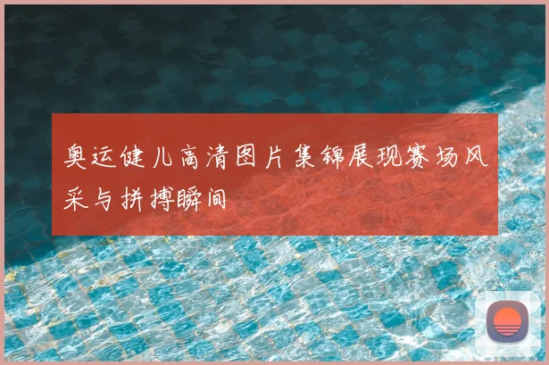 奥运健儿高清图片集锦展现赛场风采与拼搏瞬间