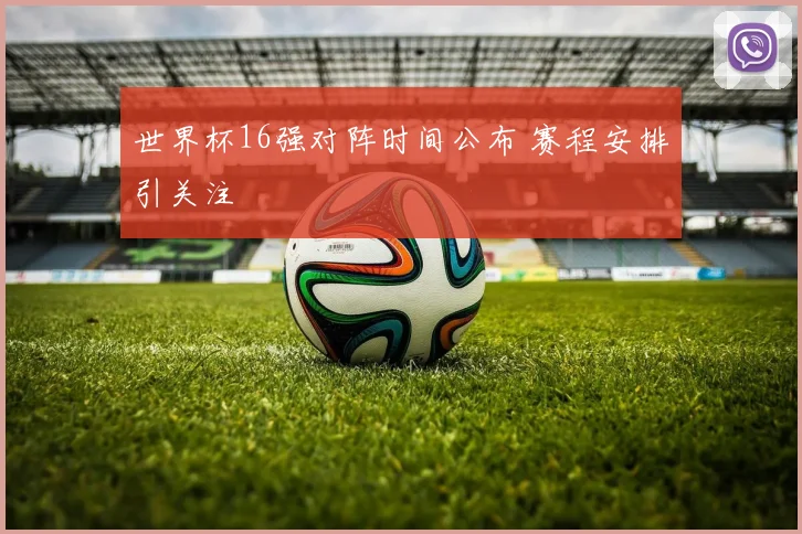 世界杯16强对阵时间公布 赛程安排引关注