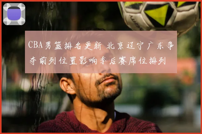 CBA男篮排名更新 北京辽宁广东争夺前列位置影响季后赛席位排列