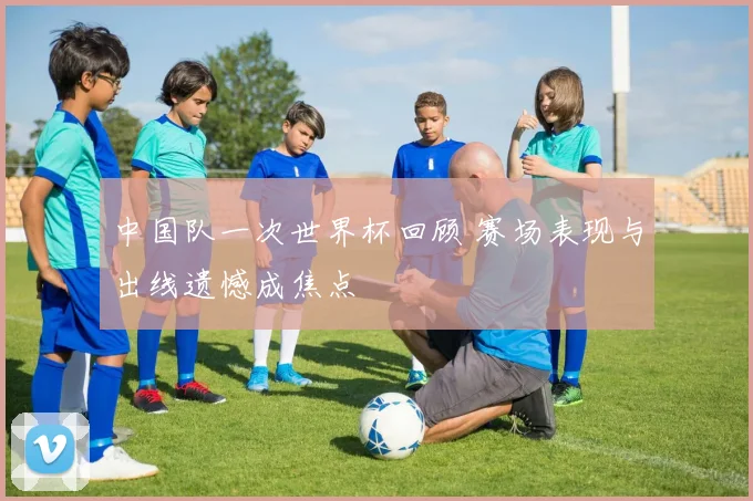 中国队一次世界杯回顾 赛场表现与出线遗憾成焦点