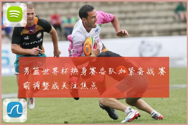 男篮世界杯热身赛各队加紧备战 赛前调整成关注焦点