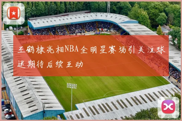 王鹤棣亮相NBA全明星赛场引关注球迷期待后续互动