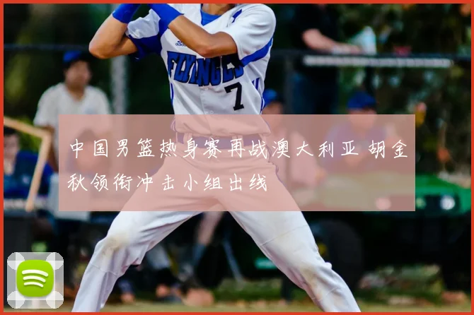 中国男篮热身赛再战澳大利亚 胡金秋领衔冲击小组出线