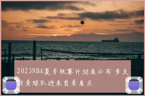 2023NBA夏季联赛计划表公布 多支新秀球队迎来首秀看点