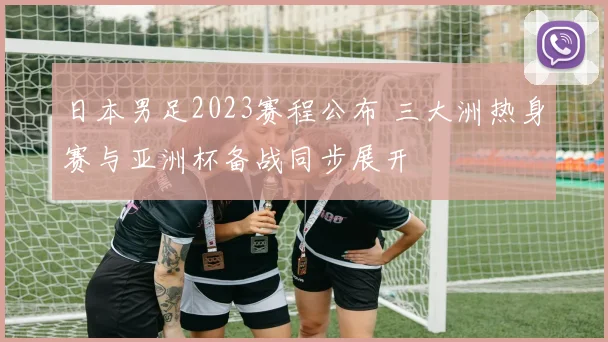 日本男足2023赛程公布 三大洲热身赛与亚洲杯备战同步展开