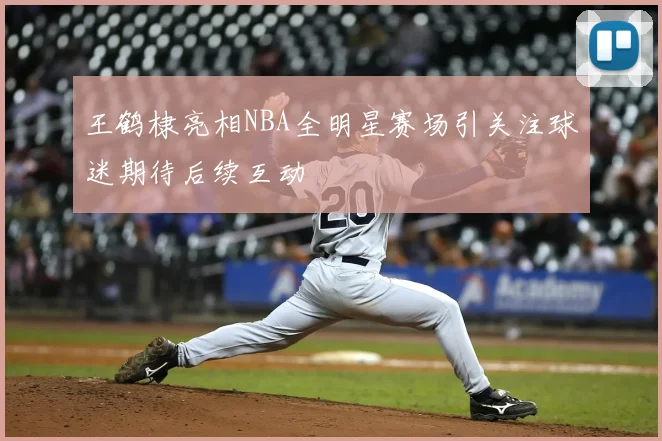 王鹤棣亮相NBA全明星赛场引关注球迷期待后续互动