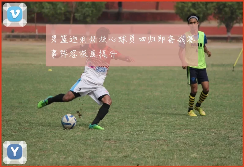 男篮迎利好核心球员回归即备战赛事阵容深度提升