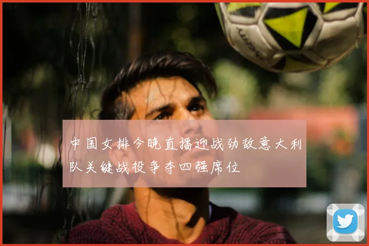 中国女排今晚直播迎战劲敌意大利队关键战役争夺四强席位