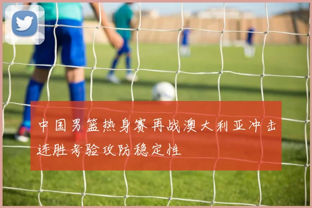 中国男篮热身赛再战澳大利亚冲击连胜考验攻防稳定性