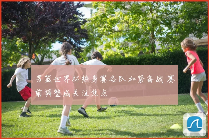 男篮世界杯热身赛各队加紧备战 赛前调整成关注焦点