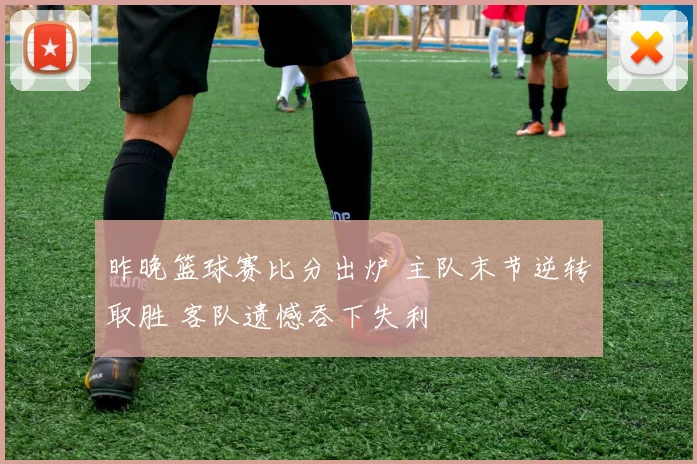 昨晚篮球赛比分出炉 主队末节逆转取胜 客队遗憾吞下失利