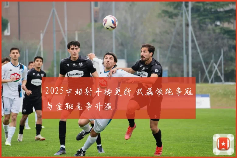 2025中超射手榜更新 武磊领跑争冠与金靴竞争升温