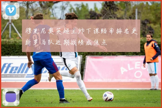 穆里尼奥英超主帅下课赔率排名更新罗马队近期战绩成焦点