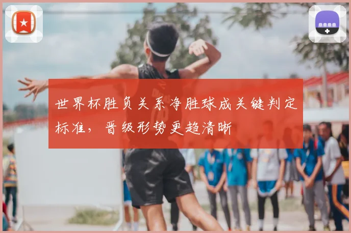 世界杯胜负关系净胜球成关键判定标准，晋级形势更趋清晰
