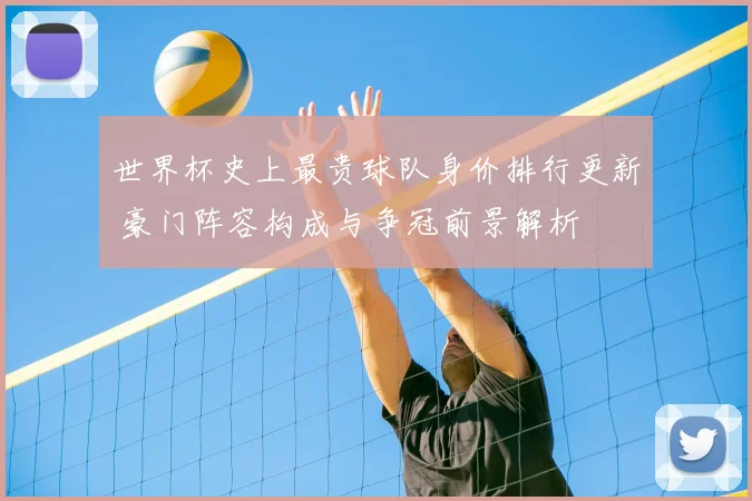世界杯史上最贵球队身价排行更新 豪门阵容构成与争冠前景解析