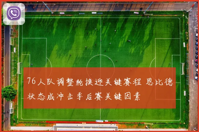 76人队调整轮换迎关键赛程 恩比德状态成冲击季后赛关键因素