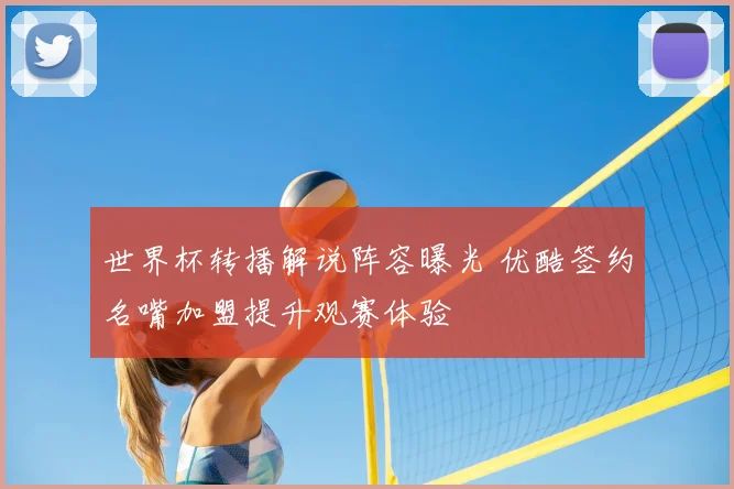 世界杯转播解说阵容曝光 优酷签约名嘴加盟提升观赛体验