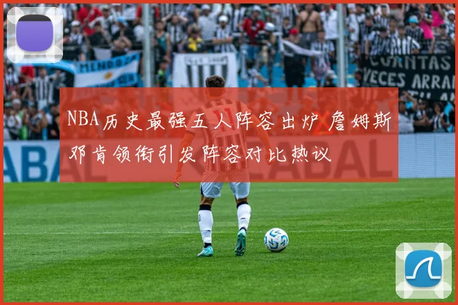 NBA历史最强五人阵容出炉 詹姆斯邓肯领衔引发阵容对比热议