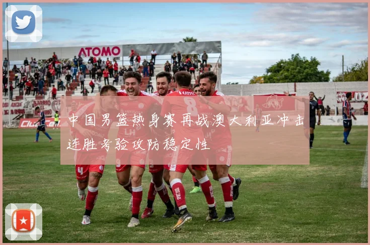 中国男篮热身赛再战澳大利亚冲击连胜考验攻防稳定性
