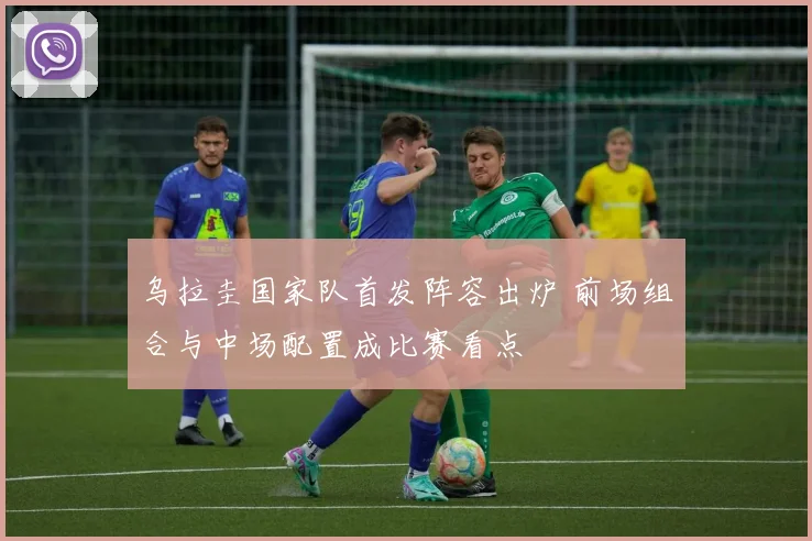 乌拉圭国家队首发阵容出炉 前场组合与中场配置成比赛看点